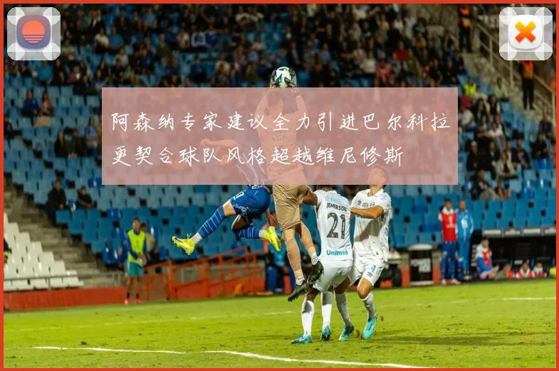 阿森纳专家建议全力引进巴尔科拉更契合球队风格超越维尼修斯