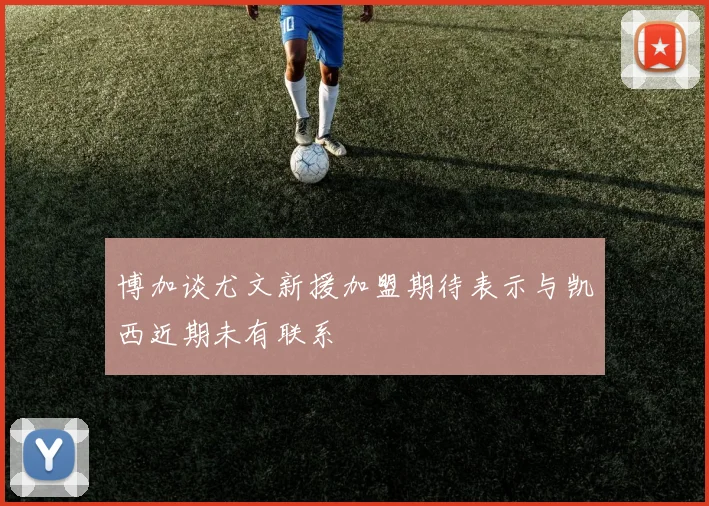 博加谈尤文新援加盟期待表示与凯西近期未有联系