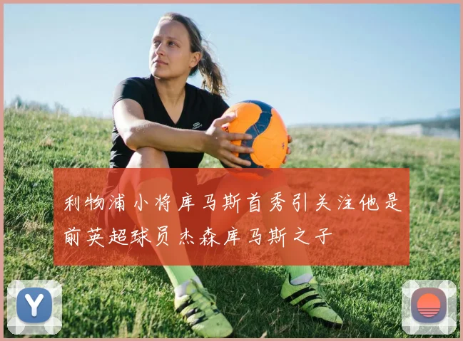 利物浦小将库马斯首秀引关注他是前英超球员杰森库马斯之子