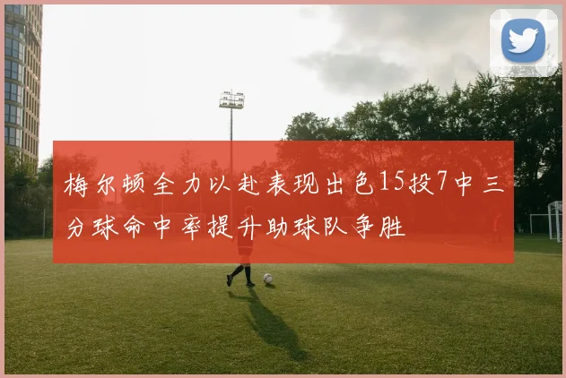 梅尔顿全力以赴表现出色15投7中三分球命中率提升助球队争胜