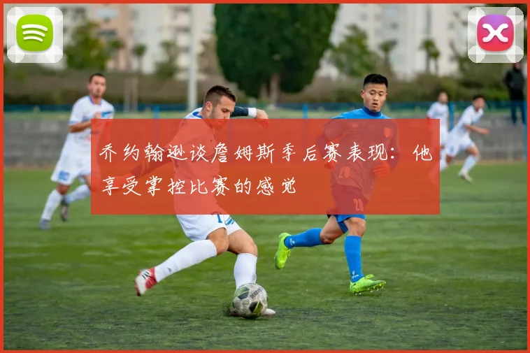 乔约翰逊谈詹姆斯季后赛表现：他享受掌控比赛的感觉