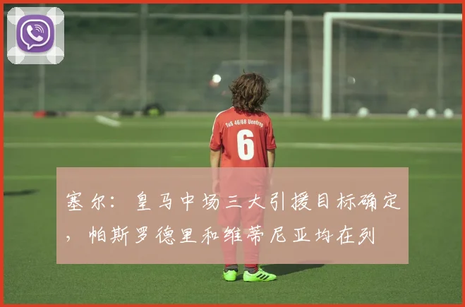 塞尔：皇马中场三大引援目标确定，帕斯罗德里和维蒂尼亚均在列