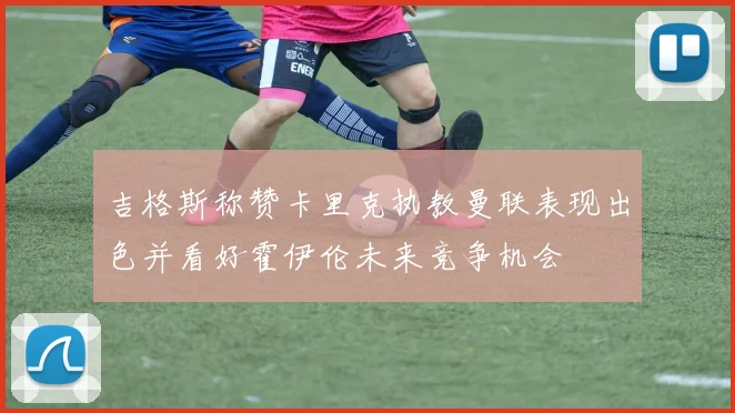 吉格斯称赞卡里克执教曼联表现出色并看好霍伊伦未来竞争机会
