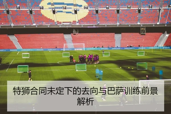 特狮合同未定下的去向与巴萨训练前景解析